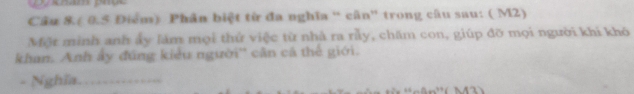 Câu 8.( 0.5 Điểm) Phân biệt từ đa nghĩa “ cân” trong câu sau: ( M2) 
Một minh anh ảy làm mọi thứ việc từ nhà ra rầy, chăm con, giúp đỡ mọi người khi khó 
khan. Anh ấy đúng kiểu người'' cân cá thế giới. 
- Nghĩa._