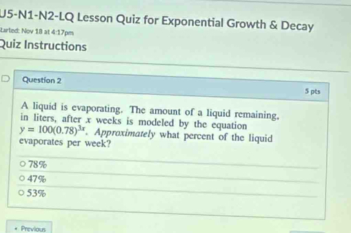 U5-N1-N2-LQ Lesson Quiz for Exponential Growth & Decay
tarted: Nov 18 at 4:17pm
Quiz Instructions
Question 2 5 pts
A liquid is evaporating. The amount of a liquid remaining,
in liters, after x weeks is modeled by the equation
y=100(0.78)^3x. Approximately what percent of the liquid
evaporates per week?
78%
47%
53%
Previous