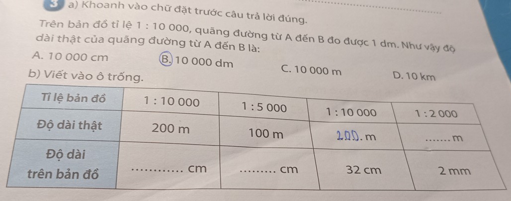 Kà a) Khoanh vào chữ đặt trước câu trả lời đúng.
Trên bản đồ tỉ lệ 1:10 000, quãng đường từ A đến B đo được 1 dm. Như vậy độ
dài thật của quãng đường từ A đến B là:
A. 10 000 cm B. 10 000 dm C. 10 000 m D. 10 km
b) Viết vào ô trống