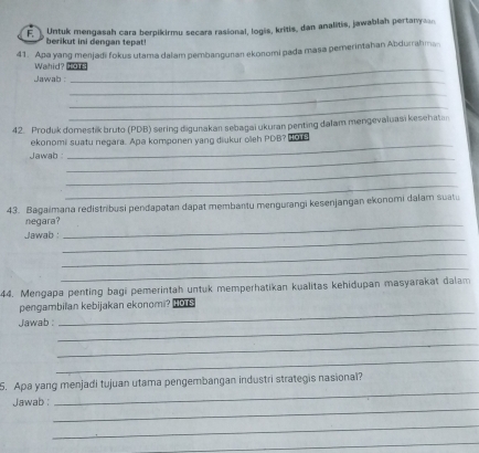 Untuk mengasah cara berpikirmu secara rasional, logis, kritis, dan analitis, jawablah pertany n 
berikut ini dengan tepat! 
41. Apa yang menjadi fokus utama dalam pembangunan ekonomi pada masa pemerintahan Abdurrahma 
Wahid? Hos 
Jawab :_ 
_ 
_ 
42. Produk domestik bruto (PDB) sering digunakan sebagai ukuran penting dalam mengevaluasi kesehatan 
ekonomi suatu negara. Apa komponen yang diukur oleh PDB? B 
Jawab : 
_ 
_ 
_ 
_ 
43. Bagaimana redistribusi pendapatan dapat membantu mengurangi kesenjangan ekonomi dalam suatu 
negara?_ 
Jawab : 
_ 
_ 
_ 
44. Mengapa penting bagi pemerintah untuk memperhatikan kualitas kehidupan masyarakat dalam 
pengambilan kebijakan ekonomi? S 
_ 
Jawab : 
_ 
_ 
_ 
_ 
5. Apa yang menjadi tujuan utama pengembangan industri strategis nasional? 
_ 
Jawab : 
_ 
_