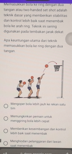 Memasukkan bola ke ring dengan dua
tangan atau two-handed set shot adalah
teknik dasar yang memberikan stabilitas
dan kontrol lebih baik saat menembak
bola ke arah ring. Teknik ini sering
digunakan pada tembakan jarak dekat.
Apa keuntungan utama dari teknik
memasukkan bola ke ring dengan dua
tangan.
Mengoper bola lebih jauh ke rekan satu
tim
Memungkinkan pemain untuk
menggiring bola lebih cepat
Memberikan keseimbangan dan kontrol
lebih baik saat menembak
Menghindari pelanggaran dari Iawan
saat menembak