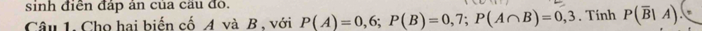 sinh điển đáp án của cầu đỏ. 
Câu 1. Cho hai biến cố A và B , với P(A)=0,6; P(B)=0,7; P(A∩ B)=0,3. Tính P(overline B|A).