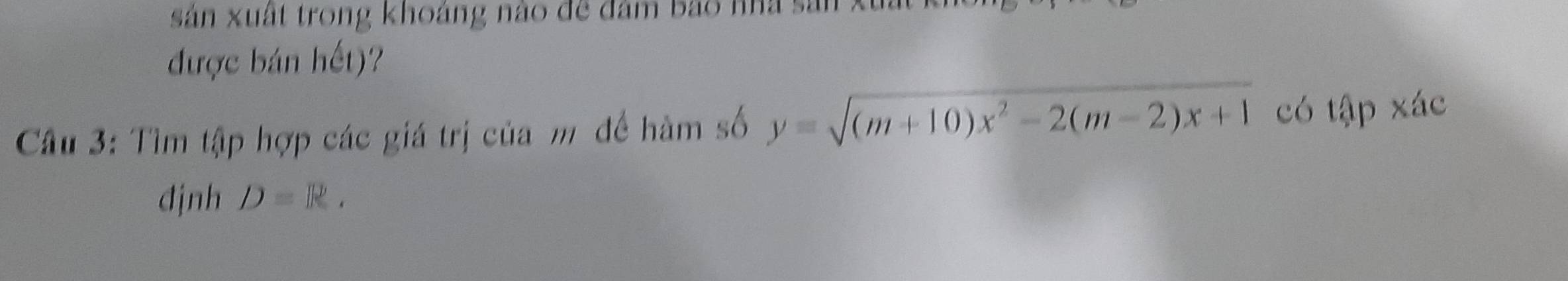 sản xuất trong khoảng nào đề đâm bao nhà sản 
được bán hết)? 
Câu 3: Tìm tập hợp các giá trị của m đề hàm số y=sqrt((m+10)x^2-2(m-2)x+1) có tập xác 
định D=R.