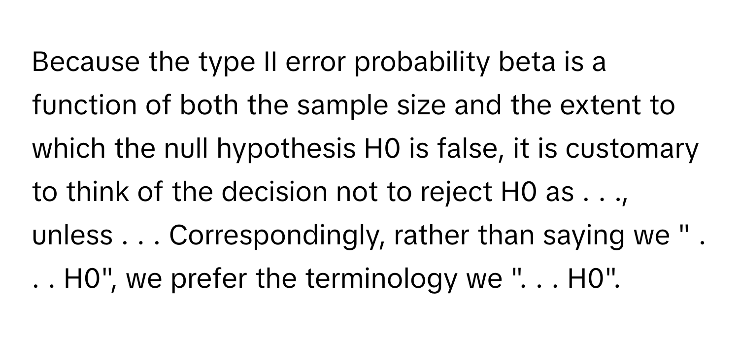 Because the type II error probability beta is a function of both the sample size and the extent to which the null hypothesis H0 is false, it is customary to think of the decision not to reject H0 as . . ., unless . . . Correspondingly, rather than saying we " . . . H0", we prefer the terminology we ". . . H0".