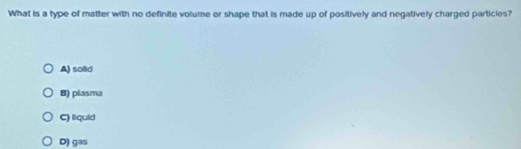 What is a type of matter with no definite volume or shape that is made up of positively and negatively charged particies?
A) solid
B) plasma
C) liquid
D) gas