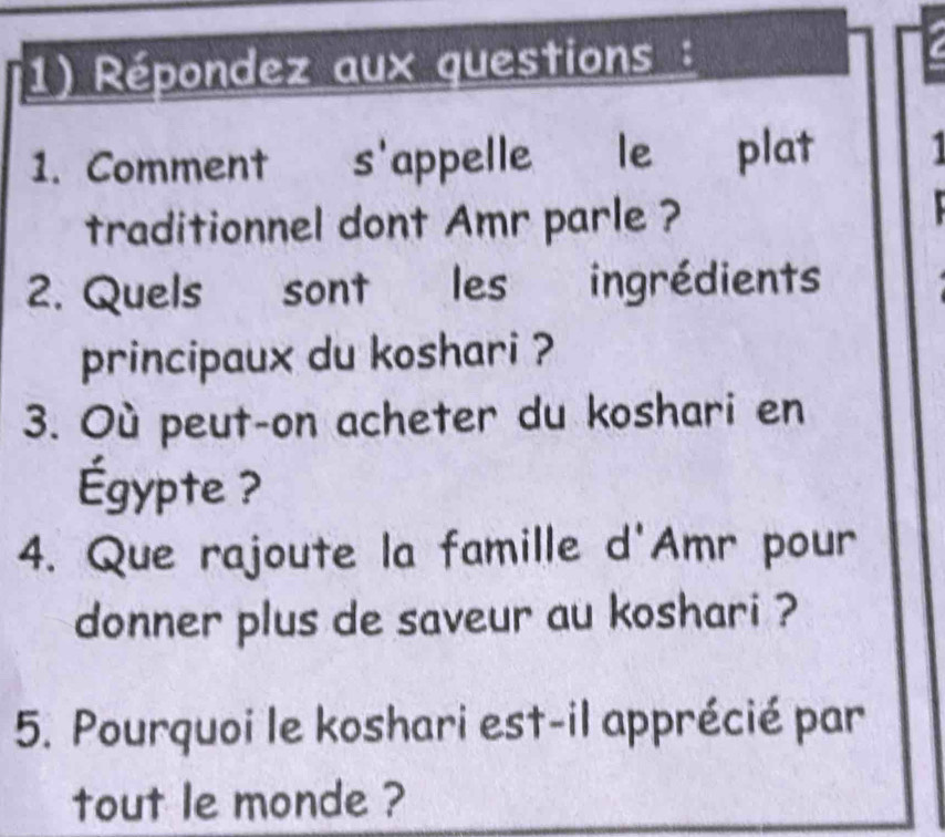 Répondez aux questions: 
1. Comment s'appelle le plat 
traditionnel dont Amr parle ? 
2. Quels sont les ingrédients 
principaux du koshari ? 
3. Où peut-on acheter du koshari en 
Égypte ? 
4. Que rajoute la famille d'Amr pour 
donner plus de saveur au koshari ? 
5. Pourquoi le koshari est-il apprécié par 
tout le monde ?