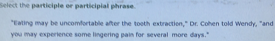 Select the participle or participial phrase. 
"Eating may be uncomfortable after the tooth extraction," Dr. Cohen told Wendy, "and 
you may experience some lingering pain for several more days."