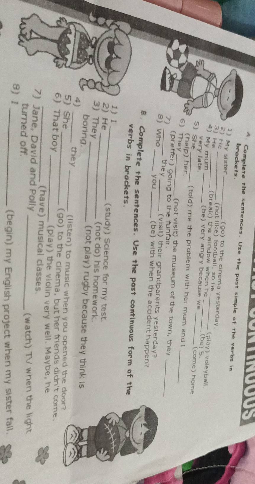 TNOOUS 
A. Complete the sentences. Use the past simple of the verbs in 
brackets . 
1) My sister _(go) to the cinema yesterday. 
2) He 
(not like) football, so he (play) voleyball. 
3) He (break) the window when he_ 
4) My mum _(be) very angry because we (be) 5. (come) home 
very late. 
5) She _(told) me the problem with her mum and I 
(help) her. 
6) They 
_ 
_(not visit) the museum of the town, they 
(preffer) going to the funfair. 
7) _they (visit) their grandparents yesterday?_ 
you 
8) Who ___(be) with when the accident happen? 
B. Complete the sentences. Use the past continuous form of the 
verbs in brackets. 
1 ) I _(study) Science for my test. 
2) He _(not do) his homework. 
3) They _(not play) rugby because they think is 
boring. 
4)_ 
they _(listen) to music when you opened the door? 
5) She 
_(go) to the cinema, but her friends didn't come. 
6) That boy 
_(play) the violin very well. Maybe, he 
_(have) musical classes. 
7) Jane, David and Polly 
turned off. _(watch) TV when the light 
8) 1 
_(begin) my English project when my sister fall.