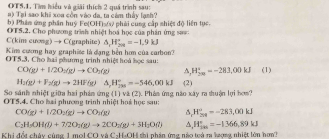 OT5.1. Tìm hiểu và giải thích 2 quá trình sau: 
a) Tại sao khi xoa cồn vào da, ta cảm thấy lạnh? 
b) Phản ứng phân huý Fe(OH)_3(s) phải cung cấp nhiệt độ liên tục. 
OT5.2. Cho phương trình nhiệt hoá học của phản ứng sau: 
C(kim cương) → C(graphite) △ _rH_(298)^o=-1,9kJ
Kim cương hay graphite là dạng bền hơn của carbon? 
OT5.3. Cho hai phương trình nhiệt hoá học sau:
CO(g)+1/2O_2(g)to CO_2(g) (1)
H_(298)^o=-283,00kJ
H_2(g)+F_2(g)to 2HF(g)△ _rH_(298)^o=-546,00kJ (2) 
So sánh nhiệt giữa hai phản ứng (1) và (2). Phản ứng nào xảy ra thuận lợi hơn? 
OT5.4. Cho hai phương trình nhiệt hoá học sau:
CO(g)+1/2O_2(g)to CO_2(g)
△ _rH_(298)^o=-283,00kJ
C_2H_5OH(l)+7/2O_2(g)to 2CO_2(g)+3H_2O(l) △ _rH_(298)^o=-1366,89kJ
Khi đốt cháy cùng 1 mol CO và _4C_2H_5OH thì phản ứng nào toả ra lượng nhiệt lớn hơn?