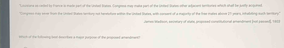 "Louisiana as ceded by France is made part of the United States. Congress may make part of the United States other adjacent territories which shall be justly acquired. 
"Congress may sever from the United States territory not heretofore within the United States, with consent of a majority of the free males above 21 years, inhabiting such territory.' 
James Madison, secretary of state, proposed constitutional arendment [not passed], 1803 
Which of the following best describes a major purpose of the proposed amendment?