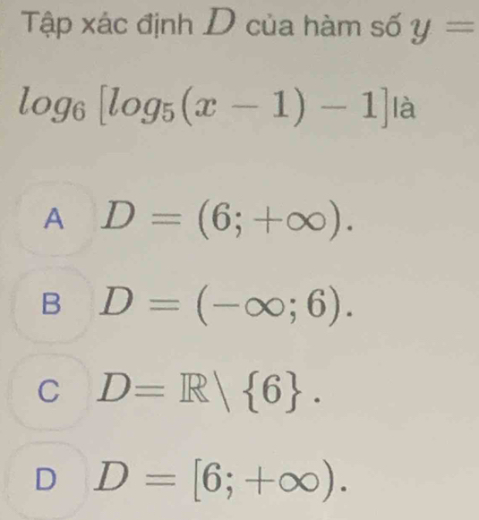 Tập xác định D của hàm số y=
log _6[log _5(x-1)-1]1a
A D=(6;+∈fty ).
B D=(-∈fty ;6).
C D=R| 6.
D D=[6;+∈fty ).