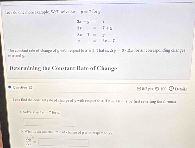 Let's do one more example. We'll solve 3x-y=7 for y.
3x-y=7
3x=7+y
3x-7=y
y=3x-7
The constant rate of change of y with respect to x is 3. That is, △ y=3· △ x for all corresponding changes 
in x and y. 
Determining the Constant Rate of Change 
Question 12 0/2 pts つ 100 Details
y
Let's find the constant rate of change of y with respect to x if x+4y=7 by first rewriting the formula. 
a. Solve x+4y=7 for y. 
b. What is the constant rate of change of y with respect to x?
 △ y/△ x =