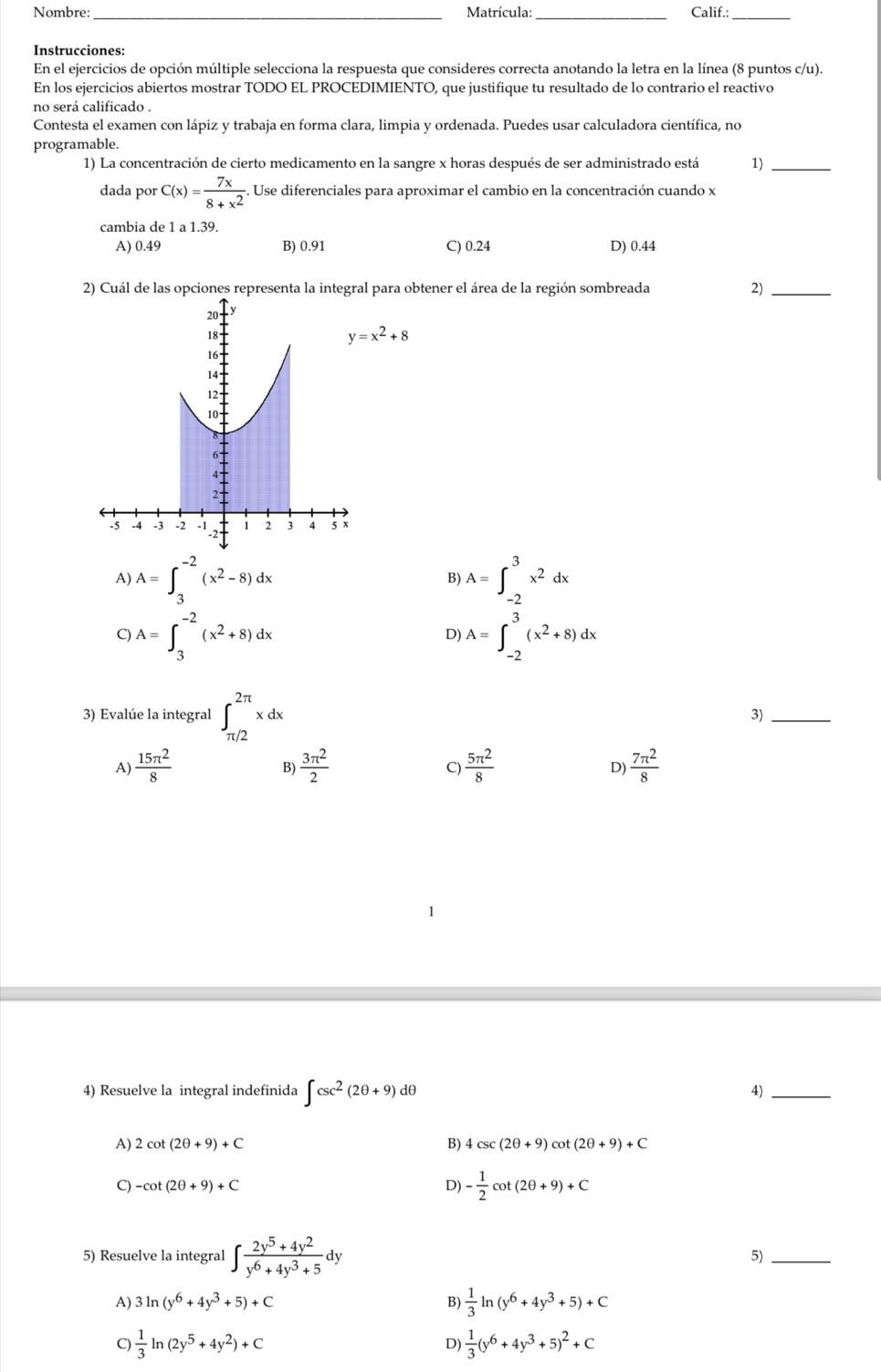 Nombre: Matrícula: Calif.:_
__
Instrucciones:
En el ejercicios de opción múltiple selecciona la respuesta que consideres correcta anotando la letra en la línea (8 puntos c/u).
En los ejercicios abiertos mostrar TODO EL PROCEDIMIENTO, que justifique tu resultado de lo contrario el reactivo
no será calificado .
Contesta el examen con lápiz y trabaja en forma clara, limpia y ordenada. Puedes usar calculadora científica, no
programable.
1) La concentración de cierto medicamento en la sangre x horas después de ser administrado está 1)_
dada por C(x)= 7x/8+x^2 . Use diferenciales para aproximar el cambio en la concentración cuando x
cambia de 1 a 1.39.
A) 0.49 B) 0.91 C) 0.24 D) 0.44
2) Cuál de las opcl para obtener el área de la región sombreada 2)_
y=x^2+8
A) A=∈t _3^((-2)(x^2)-8)dx
B
9 A=∈t _3^((-2)(x^2)+8)dx
D) A=∈t _(-2)^3x^2dx
3) Evalúe la integral ∈t _(π /2)^(2π)xdx 3)_
A)  15π^2/8   3π^2/2   5π^2/8   7π^2/8 
B)
C)
D)
4) Resuelve la integral indefinida ∈t csc^2(2θ +9) dθ 4)_
A) 2cot (2θ +9)+C B) 4csc (2θ +9)cot (2θ +9)+C
C) -cot (2θ +9)+C D) - 1/2 cot (2θ +9)+C
5) Resuelve la integral ∈t  (2y^5+4y^2)/y^6+4y^3+5 dy 5)_
A) 3ln (y^6+4y^3+5)+C B)  1/3 ln (y^6+4y^3+5)+C
 1/3 ln (2y^5+4y^2)+C
D)  1/3 (y^6+4y^3+5)^2+C