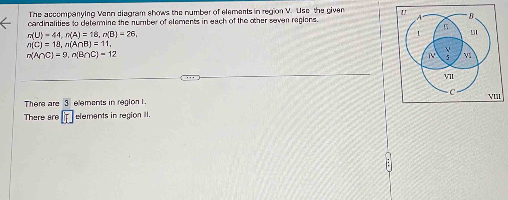 The accompanying Venn diagram shows the number of elements in region V. Use the given 
cardinalities to determine the number of elements in each of the other seven regions.
n(U)=44, n(A)=18, n(B)=26,
n(C)=18, n(A∩ B)=11,
n(A∩ C)=9, n(B∩ C)=12
VIII 
There are 3 elements in region I. 
There are f elements in region II.