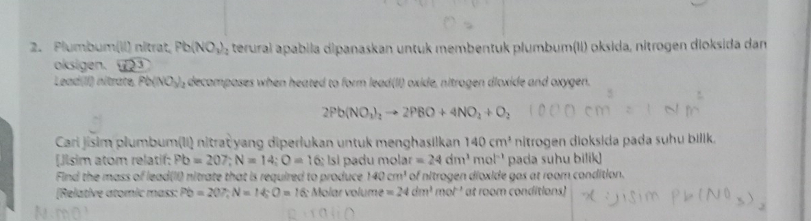 Plumbum(lI) nitrat, Pb(NO_3)_2 terural apabila dipanaskan untuk membentuk plumbum(II) oksida, nitrogen dioksida dan 
oksigen. 3 
Lead(II) nitrate, Pb(NO_3)_2 , decomposes when heated to form lead(II) oxide, nitrogen dloxide and oxygen.
2Pb(NO_1)_2to 2PBO+4NO_2+O_2
Cari jisim plumbum(Ii) nitra yang diperlukan untuk menghasilkan 140cm^3 nitrogen dioksida pada suhu bilik. 
[Jisim atom relatif: Pb=207; N=14; O=16:1s I padu mol! ar=24dm^3 mol-' pada suhu bilik] 
Find the mass of lead(II) nitrate that is required to produce 140cm^1 of nitrogen dioxide gas at room condition. 
[Relative atomic mass: Pb=20P, N=14; O=16 16: Molar volume =24dm^3mol^(-1) at room conditions)