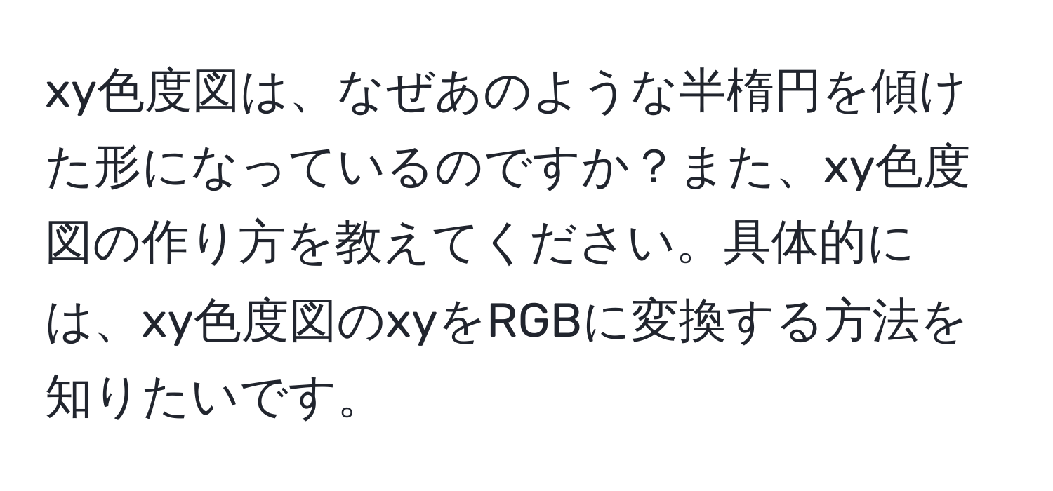 xy色度図は、なぜあのような半楕円を傾けた形になっているのですか？また、xy色度図の作り方を教えてください。具体的には、xy色度図のxyをRGBに変換する方法を知りたいです。