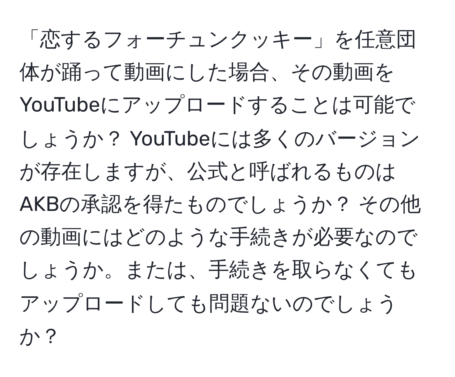 「恋するフォーチュンクッキー」を任意団体が踊って動画にした場合、その動画をYouTubeにアップロードすることは可能でしょうか？ YouTubeには多くのバージョンが存在しますが、公式と呼ばれるものはAKBの承認を得たものでしょうか？ その他の動画にはどのような手続きが必要なのでしょうか。または、手続きを取らなくてもアップロードしても問題ないのでしょうか？