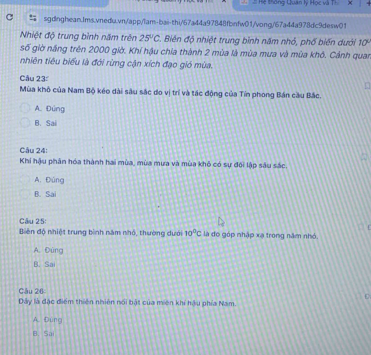.:: Hệ thống Quân lý Học và Thi X
sgdnghean.Ims.vnedu.vn/app/lam-bai-thi/67a44a97848fbnfw01/vong/67a44a978dc9desw01
Nhiệt độ trung bình năm trên 25°C *. Biên độ nhiệt trung bình năm nhỏ, phố biến dưới 10°
số giờ nảng trên 2000 giờ. Khí hậu chia thành 2 mùa là mùa mưa và mùa khô. Cảnh quan
nhiên tiêu biểu là đới rừng cận xích đạo gió mùa.
âu 23:
Mùa khô của Nam Bộ kéo dài sâu sắc do vị trí và tác động của Tín phong Bán cầu Bắc.
A. Đúng
B. Sai
Câu 24:
Khí hậu phân hóa thành hai mùa, mùa mưa và mùa khô có sự đối lập sâu sắc.
A. Đúng
B. Sai
Câu 25:
Biên độ nhiệt trung bình năm nhỏ, thường dưới 10^0C là do góp nhập xạ trong năm nhỏ.
A. Đúng
B. Sai
Câu 26:
D
Đây là đặc điểm thiên nhiên nổi bật của miên khí hậu phía Nam.
A. Đúng
B. Sai