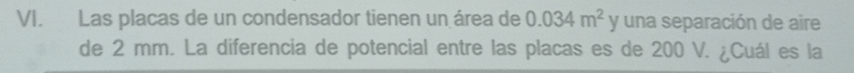 Las placas de un condensador tienen un área de 0.034m^2 y una separación de aire 
de 2 mm. La diferencia de potencial entre las placas es de 200 V. ¿Cuál es la
