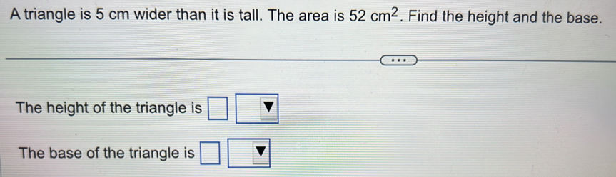 A triangle is 5 cm wider than it is tall. The area is 52cm^2. Find the height and the base. 
The height of the triangle is □
The base of the triangle is □