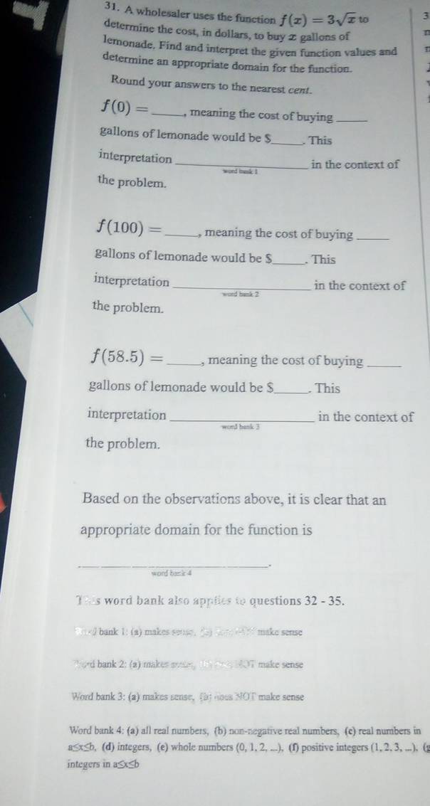 A wholesaler uses the function f(x)=3sqrt(x) to 3
determine the cost, in dollars, to buy 2 gallons of n
lemonade, Find and interpret the given function values and
determine an appropriate domain for the function.
Round your answers to the nearest cent.
f(0)= _ , meaning the cost of buying_
gallons of lemonade would be $ _ . This
_
interpretation
in the context of
word besk I
the problem.
f(100)= _ , meaning the cost of buying_
gallons of lemonade would be $ _ . This
interpretation_ in the context of
word bank ?
the problem.
f(58.5)= _, meaning the cost of buying_
gallons of lemonade would be $ _ . This
interpretation _in the context of
word bank 3
the problem.
Based on the observations above, it is clear that an
appropriate domain for the function is
_
word bank 4
T0s word bank also applies to questions 32 - 35.

ord bank 2: (a) makes soiey the doc NOT make sense
Word bank 3: (a) makes sense, (b) noes NOT make sense
Word bank 4: (a) all real numbers, (b) non-negative real numbers, (c) real numbers in
a≤x≤b, (d) integers, (e) whole numbers (0, 1, 2, ...), (f) positive integers (1, 2, 3, ...), (
integers in a≤x≤b