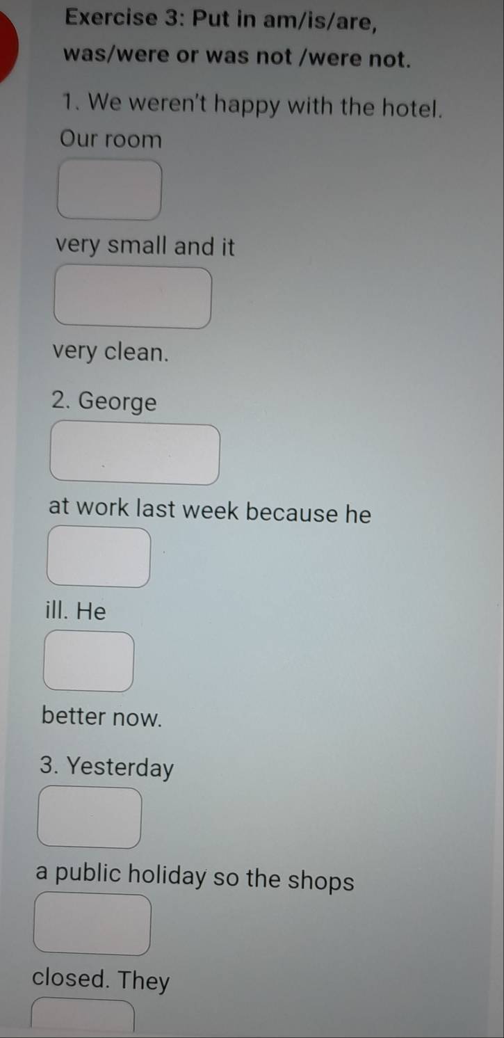 Put in am/is/are, 
was/were or was not /were not. 
1. We weren't happy with the hotel. 
Our room 
very small and it 
very clean. 
2. George 
at work last week because he 
ill. He 
better now. 
3. Yesterday 
a public holiday so the shops 
closed. They