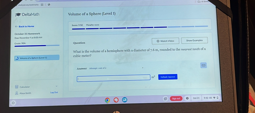 DeltaMath Volume of a Sphere (Level 1) 
Back to Home Score: 7/10 Penality: none 
October 31 Homework 
Due: November 4 at 8:00 AM 
Grade: 70% Question Watch Video Show Examples 
What is the volume of a hemisphere with a diameter of 7.6 m, rounded to the nearest tenth of a 
Volume of a Sphere (Level 1) cubic meter? 
Answer Attempt 1 out of 2
m^3 Submit Answer 
Calculator 
Alaya Smith Log Out 
Sign out (ct 31 9:52 US