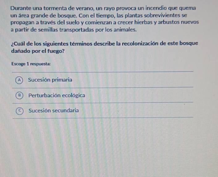 Durante una tormenta de verano, un rayo provoca un incendio que quema
un área grande de bosque. Con el tiempo, las plantas sobrevivientes se
propagan a través del suelo y comienzan a crecer hierbas y arbustos nuevos
a partir de semillas transportadas por los animales.
¿Cuál de los siguientes términos describe la recolonización de este bosque
dañado por el fuego?
Escoge 1 respuesta:
Sucesión primaria
Perturbación ecológica
Sucesión secundaria