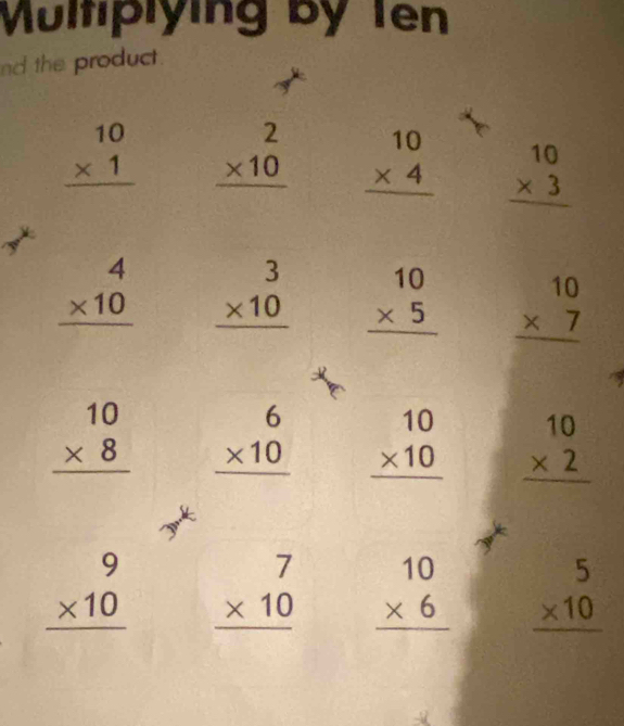 Multiplying By Ten 
nd the product .
beginarrayr 10 * 1 hline endarray beginarrayr 2 * 10 hline endarray beginarrayr 10 * 4 hline endarray beginarrayr 10 * 3 hline endarray
beginarrayr 4 * 10 hline endarray beginarrayr 3 * 10 hline endarray beginarrayr 10 * 5 hline endarray beginarrayr 10 * 7 hline endarray
beginarrayr 10 * 8 hline endarray beginarrayr 6 * 10 hline endarray beginarrayr 10 * 10 hline endarray beginarrayr 10 * 2 hline endarray.
beginarrayr 9 * 10 hline endarray beginarrayr 7 * 10 hline endarray beginarrayr 10 * 6 hline endarray beginarrayr 5 * 10 hline endarray
