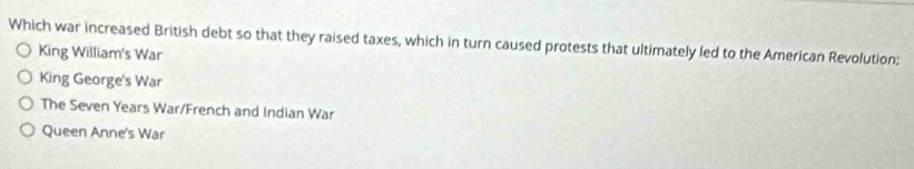 Which war increased British debt so that they raised taxes, which in turn caused protests that ultimately led to the American Revolution;
King William's War
King George's War
The Seven Years War/French and Indian War
Queen Anne's War