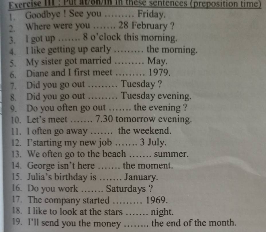 Exercise III : Put at/on/in in these sentences (preposition time) 
1. Goodbye ! See you ……… Friday. 
2. Where were you …… 28 February ? 
3. I got up …… 8 o’clock this morning. 
4. I like getting up early …… the morning. 
5. My sister got married …… May. 
6. Diane and I first meet …… 1979. 
7. Did you go out …… Tuesday ? 
8. Did you go out …… Tuesday evening. 
9. Do you often go out …… the evening ? 
10. Let’s meet …… 7.30 tomorrow evening. 
11. I often go away …… the weekend. 
12. I’starting my new job …… 3 July. 
13. We often go to the beach …… summer. 
14. George isn’t here …… the moment. 
15. Julia’s birthday is …… January. 
16. Do you work …… Saturdays ? 
17. The company started ……… 1969. 
18. I like to look at the stars 6.......1 night. 
19. I’ll send you the money …….. the end of the month.