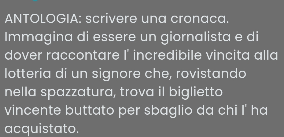 ANTOLOGIA: scrivere una cronaca. 
Immagina di essere un giornalista e di 
dover raccontare I^1 incredibile vincita alla 
lotteria di un signore che, rovistando 
nella spazzatura, trova il biglietto 
vincente buttato per sbaglio da chi | ' ha 
acquistato.