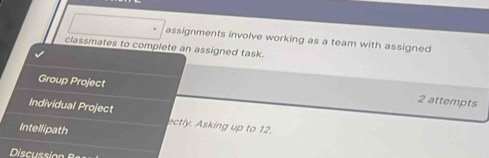 assignments involve working as a team with assigned 
classmates to complete an assigned task. 
Group Project 
2 attempts 
Individual Project 
ectly. Asking up to 12. 
Intellipath