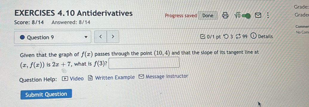 Grade: 
EXERCISES 4.10 Antiderivatives Progress saved Done sqrt(0) Grade 
Score: 8/14 Answered: 8/14 Comme 
No Com 
Question 9 < 7 0/1 pt つ 3 % 99 (i) Details 
Given that the graph of f(x) passes through the point (10,4) and that the slope of its tangent line at
(x,f(x)) is 2x+7 , what is f(3)
Question Help: Video Written Example Message instructor 
Submit Question