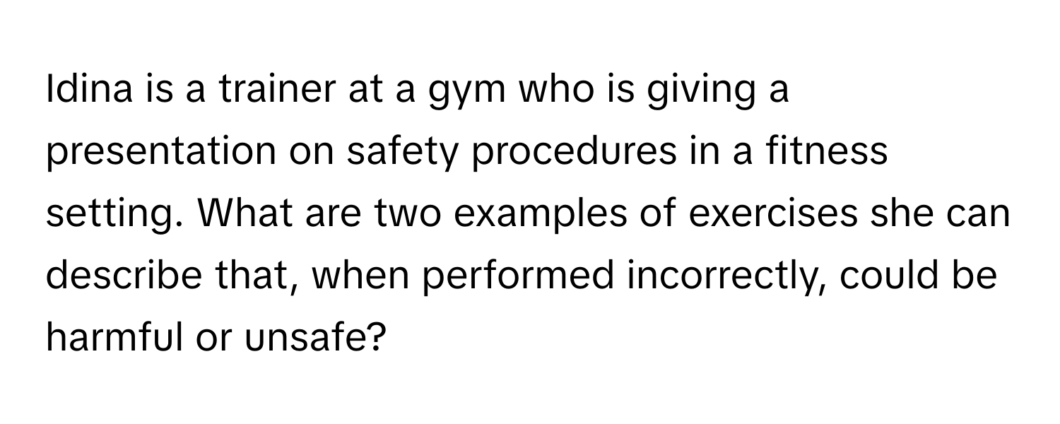 Idina is a trainer at a gym who is giving a presentation on safety procedures in a fitness setting. What are two examples of exercises she can describe that, when performed incorrectly, could be harmful or unsafe?