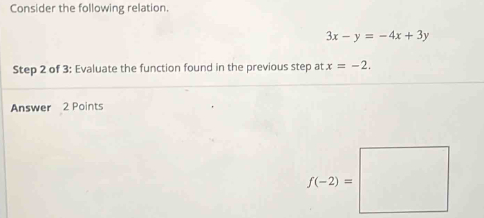 Consider the following relation.
3x-y=-4x+3y
Step 2 of 3: Evaluate the function found in the previous step at x=-2.
Answer 2 Points