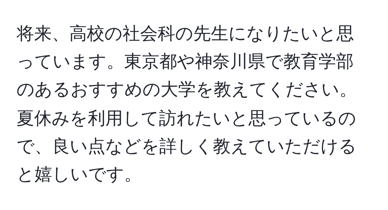 将来、高校の社会科の先生になりたいと思っています。東京都や神奈川県で教育学部のあるおすすめの大学を教えてください。夏休みを利用して訪れたいと思っているので、良い点などを詳しく教えていただけると嬉しいです。