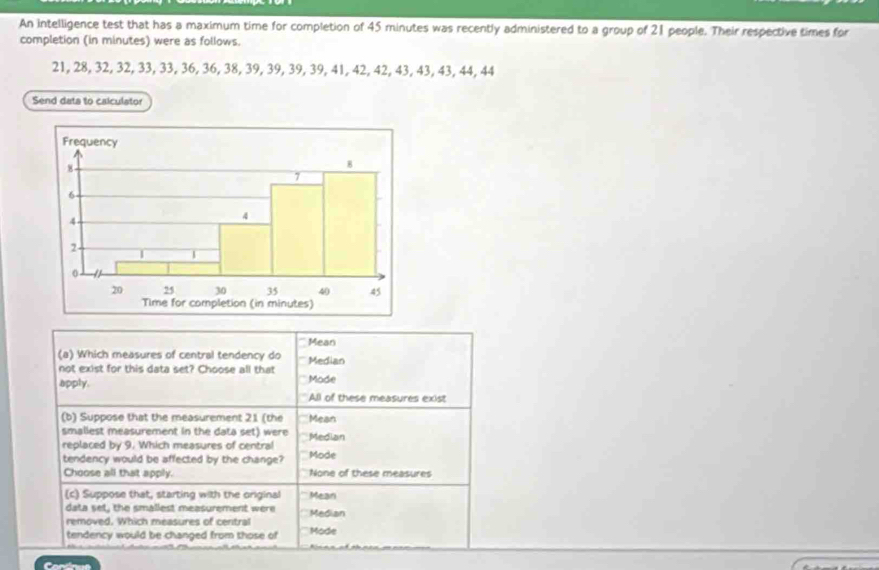 An intelligence test that has a maximum time for completion of 45 minutes was recently administered to a group of 21 people. Their respective times for
completion (in minutes) were as follows.
21, 28, 32, 32, 33, 33, 36, 36, 38, 39, 39, 39, 39, 41, 42, 42, 43, 43, 43, 44, 44
Send data to caiculator
Mean
(a) Which measures of central tendency do Median
not exist for this data set? Choose all that
apply. Mode
All of these measures exist
(b) Suppose that the measurement 21 (the Mean
smallest measurement in the data set) were
replaced by 9. Which measures of central Mode Median
tendency would be affected by the change?
Choose all that apply. None of these measures
(c) Suppose that, starting with the original Mean
data set, the smallest measurement were Median
removed. Which measures of central
tendency would be changed from those of Mode