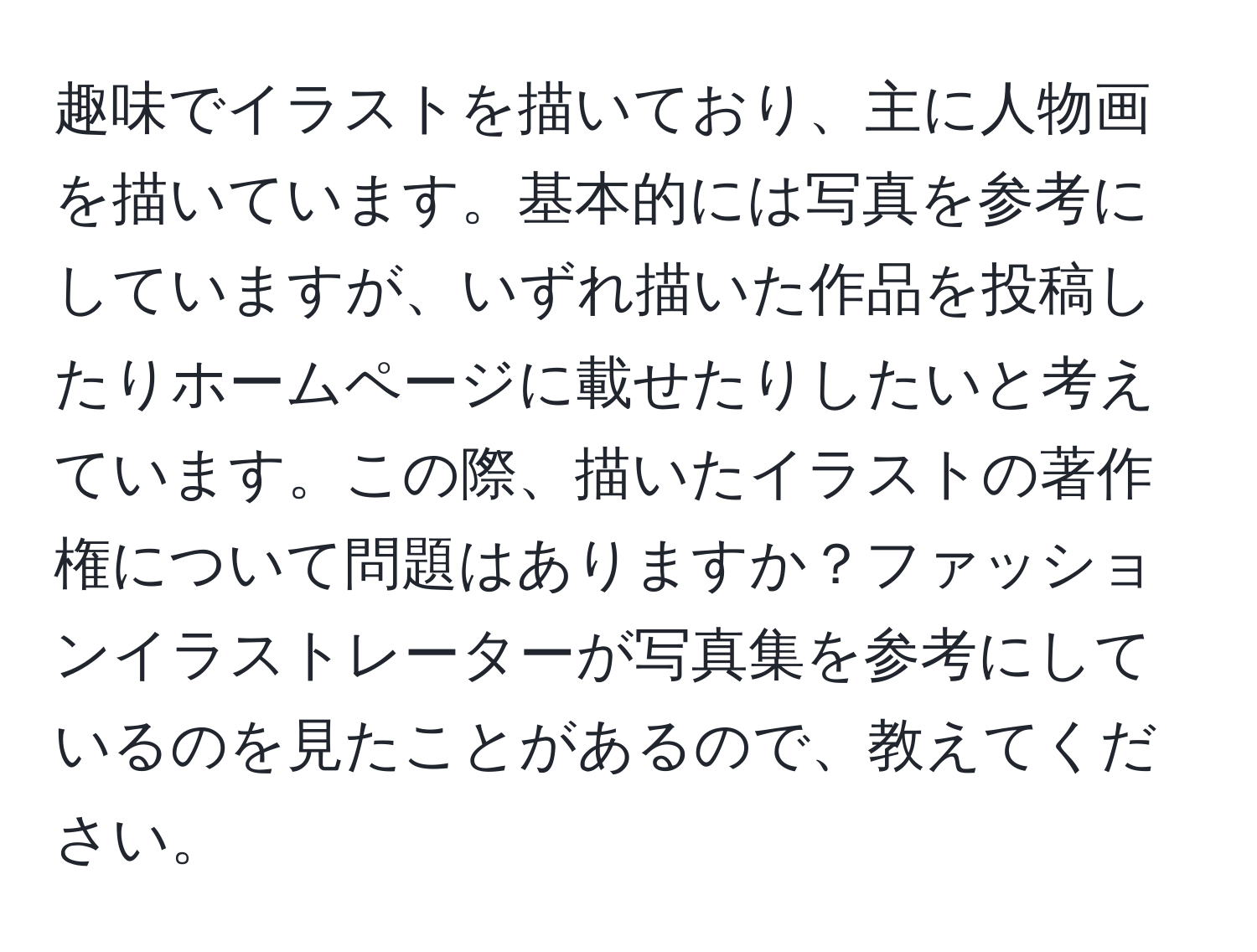 趣味でイラストを描いており、主に人物画を描いています。基本的には写真を参考にしていますが、いずれ描いた作品を投稿したりホームページに載せたりしたいと考えています。この際、描いたイラストの著作権について問題はありますか？ファッションイラストレーターが写真集を参考にしているのを見たことがあるので、教えてください。