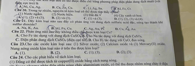 điện cực trợ) là C các ki loại đều có thể được điều chế bằng phương pháp điện phân dung dịch muôi (với
/ À) Ni, Cu, Ag. B. Ca, Zn, Cu. C. Li, Ag, Sn.
Cầu 20. Trong tự nhiên, nguyên tổ kim loại có thể được tìm thấy ở đâu? D. Al, Fe, Cr.
(1) Nước ngầm. (2) Nước biển. (3) Đất đá,
(A (1), (2) và (3), B. (2) và (3). C. (1) và (3). (4) Cây xanh có hoa. D. (1), (2), (3) và (4).
Cầu 21. Dãy kim loại nào sau đây có phản ứng với dung dịch sulfuric acid đặc, nóng tạo thành khíi
sulfur dioxide? C. Ag, Au, Pwidehat t D. Cu, Ag, Au.
A. Na, K, Au B. Al, Fe, Cu.
Câu 22. Phản ứng nào sau đây không điều chủ được kim loại Cu?
A. Cho Fe tác dụng với dung dịch CuSO- B. Cho Na tác dụng với dung dịch CuSO_4.
C. Điện phân dung dịch CuSO₄ (điện cực trờ).D. Cho H_2 tác dụng với CuO, đun nóng.
Câu 23.Cho các oxide kim loại sau: (1) Silver oxide; (2) Calcium oxide và (3) Mercury(II) oxide.
Nung nóng oxide kim loại nào ở trên thu được kim loại?
A. (1). B. (2). C. (1); (3). D. (2); (3).
Câu 24. Cho các phát biểu về tách kim loại;
(1) Đồng có thể được tách từ copper(II) oxide bằng cách nung nóng.
pháp điện phần nóng chảy aluminium oxide, có thể thu được nhôm nóng chảy ở điện