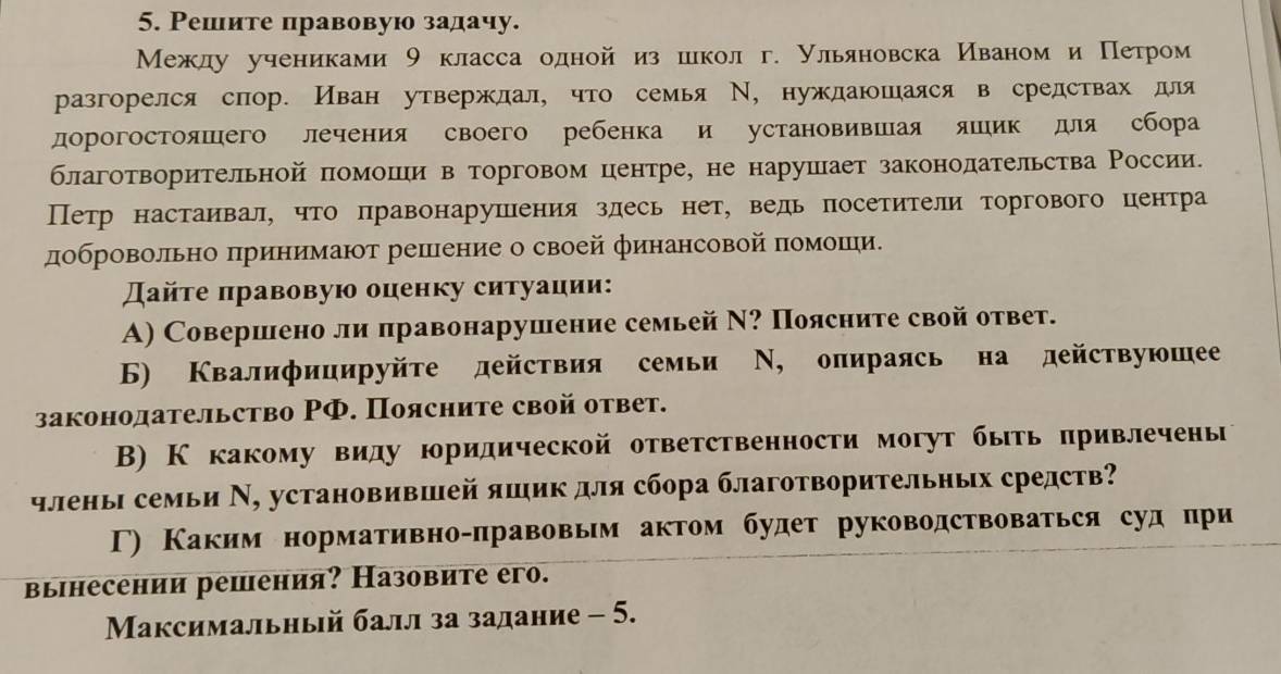 Решите правовую задачу.
Межлу учениками 9 класса одной из шекол г. Ульяновска Иваном и Петром
разгорелся спор. Иван утвержлал, что семья Ν, нужлаюшаяся в средствах для
дорогостояшего лечения своего ребенка и установившая яшик для сбора
благотворительной помоши в торговом центре, не нарушает законолательства России.
Петр настаивал, что πравонарушения злесь нет, ведьпосетители торгового центра
добровольно πринимают решееение о своей финансовой πомоешеи〕
Дайτе πравовую оценку ситуации:
A) Совершено ли правонарушение семьей Ν? Поясните свой ответ.
6) Квалифицируйте действия семьи Ν, опираясь на действуюшее
законодательство ΡФ. Поясните свой ответ.
В) К какому виду юридической ответственности могут быть πривлечены
члены семьи Ν, установившей яшик для сбора благотворительных средств?
Γ) Каким нормативно-правовым актом будет руководствоваться судпри
вынесении решения? Назовите его.
Максимальный балл за задание - 5.