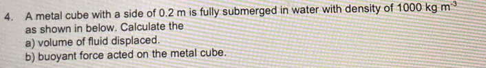 A metal cube with a side of 0.2 m is fully submerged in water with density of 1000kgm^(-3)
as shown in below. Calculate the 
a) volume of fluid displaced. 
b) buoyant force acted on the metal cube.