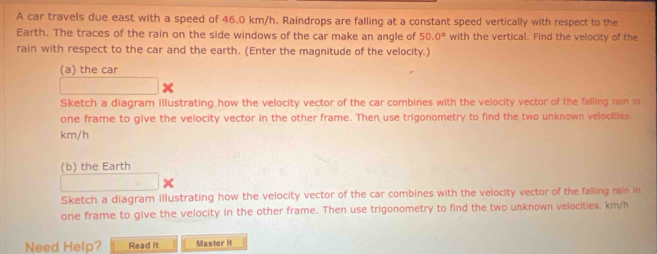 A car travels due east with a speed of 46.0 km/h. Raindrops are falling at a constant speed vertically with respect to the 
Earth. The traces of the rain on the side windows of the car make an angle of 50.0° with the vertical. Find the velocity of the 
rain with respect to the car and the earth. (Enter the magnitude of the velocity.) 
(a) the car 
Sketch a diagram illustrating how the velocity vector of the car combines with the velocity vector of the falling rain in 
one frame to give the velocity vector in the other frame. Then use trigonometry to find the two unknown velocities.
km/h
(b) the Earth 
Sketch a diagram illustrating how the velocity vector of the car combines with the velocity vector of the falling rain in 
one frame to give the velocity in the other frame. Then use trigonometry to find the two unknown velocities. km/h
Need Help? Read it Master it