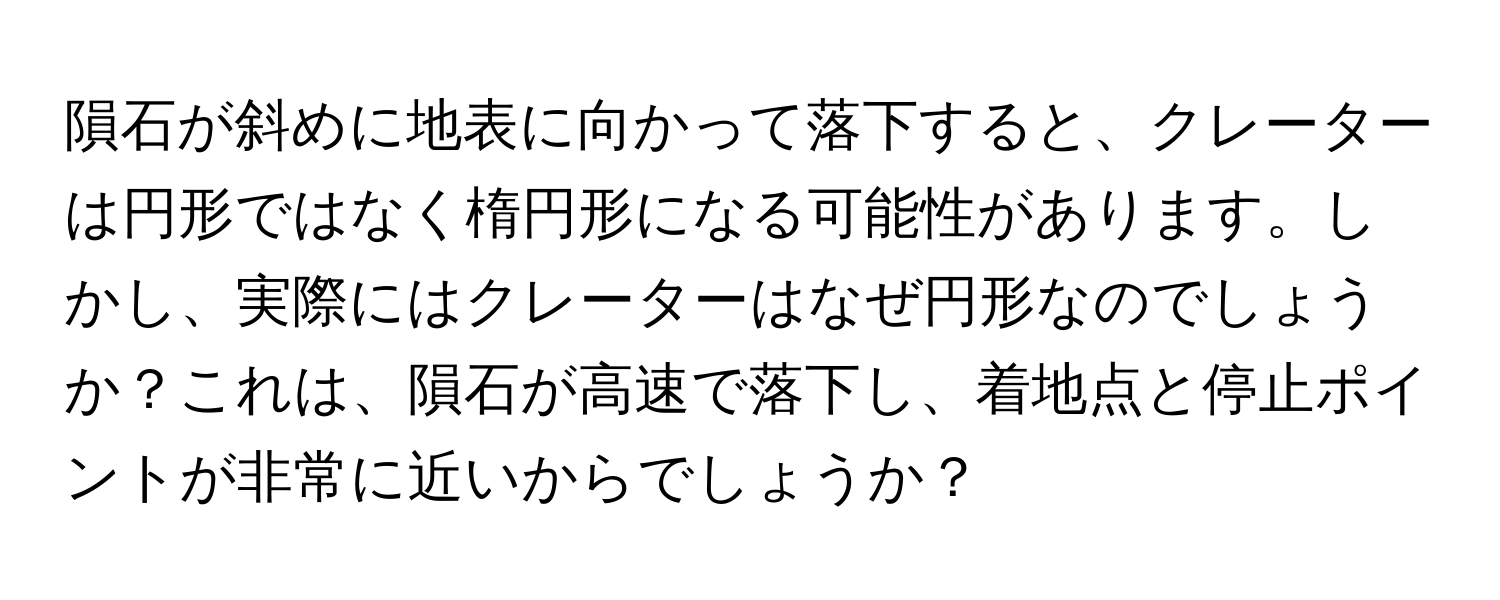 隕石が斜めに地表に向かって落下すると、クレーターは円形ではなく楕円形になる可能性があります。しかし、実際にはクレーターはなぜ円形なのでしょうか？これは、隕石が高速で落下し、着地点と停止ポイントが非常に近いからでしょうか？