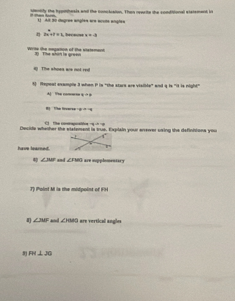 dentily the hypothesis and the conclusion. Then rewrite the conditional statement in
if then form.
1) All 30 degree anglés are acute angles
2x+7=1 , because x=-3
Write the negation of the statement
3) The shirt is green
4) The shoes are not red
5) Repeat example 3 when P is "the stars are visible" and q is "it is night"
A) The converse q>p
B) The inverse -p>-q
C) The contrapositive -qto -p
Decide whether the statement is true. Explain your answer using the definitions you
have learned.
6) ∠ JMF and ∠ FMG are supplementary
7) Point M is the midpoint of FH
B) ∠ JMF and ∠ HMG are vertical angles
9) FH⊥ JG