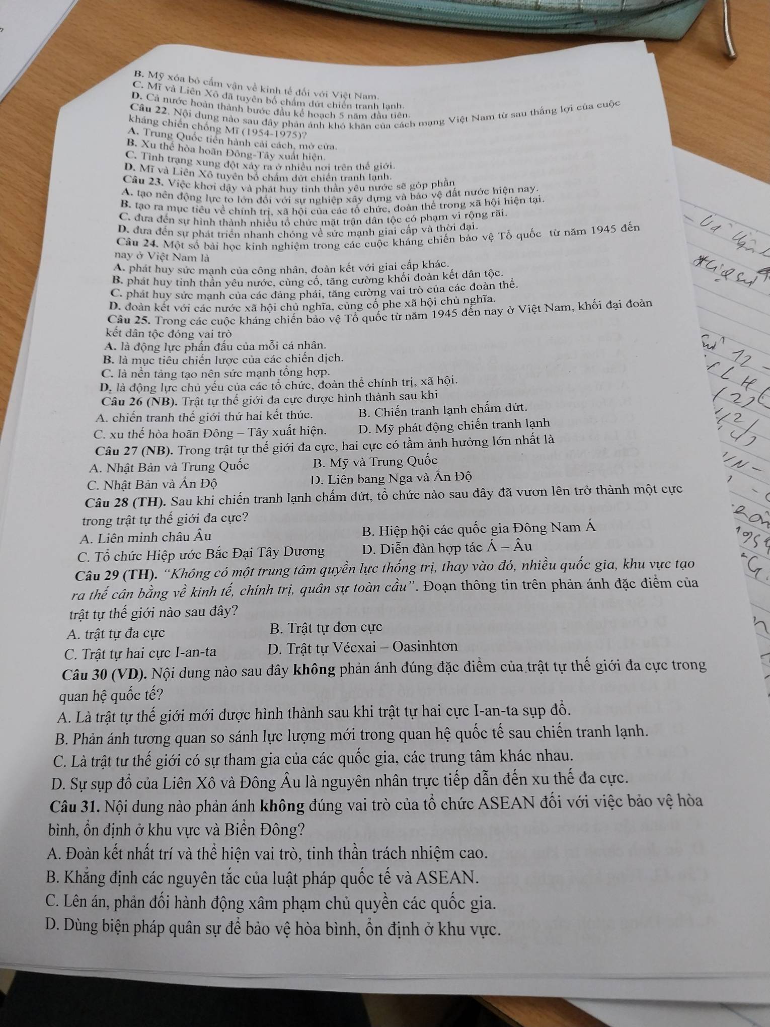 B. Mỹ xóa bỏ cấm vận về kinh tế đối với Việt Nam.
C. Mĩ và Liên Xô đã tuyên bố chẩm dứt chiến tranh lạnh.
D. Cả nước hoàn thành bước đầu kế hoạch 5 năm đầu tiên
Câu 22. Nội dung nào sau đầy phản ảnh khó khân của cách mạng Việt Nam từ sau thắng lợi của cuộc
kháng chiến chống Mĩ (1954-1975)?
A. Trung Quốc tiên hành cải cách, mở cửa.
B. Xu thể hòa hoãn Đông-Tây xuất hiện.
C. Tình trạng xung đột xảy ra ở nhiều nơi trên thể giới.
D. Mĩ và Liên Xô tuyên bố chấm dứt chiến tranh lạnh
Cầu 23. Việc khơi dậy và phát huy tinh thần yêu nước sẽ góp phần
A. tạo nên động lực to lớn đối với sự nghiệp xây dựng và bảo vệ đất nước hiện nay.
B. tạo ra mục tiêu về chính trị, xã hội của các tổ chức, đoàn thể trong xã hội hiện tại.
C. đưa đến sự hình thành nhiều tổ chức mặt trần dân tộc có phạm vì rộng rãi.
D. đưa đến sự phát triển nhanh chóng về sức mạnh giai cấp và thời đại
Câu 24. Một số bài học kinh nghiệm trong các cuộc kháng chiến bảo vệ Tổ quốc từ năm 1945 đến
nay ở Việt Nam là
A. phát huy sức mạnh của công nhân, đoàn kết với giai cấp khác.
B. phát huy tinh thần yêu nước, cùng cố, tăng cường khối đoàn kết dân tộc.
C. phát huy sức manh của các đảng phái, tăng cường vai trò của các đoàn thể.
D. đoàn kết với các nước xã hội chủ nghĩa, cũng cổ phe xã hội chủ nghĩa.
Câu 25. Trong các cuộc kháng chiến bảo vệ Tổ quốc từ năm 1945 đến nay ở Việt Nam, khối đại đoàn
kết dân tộc đóng vai trò
A. là động lực phấn đấu của mỗi cá nhân.
B. là mục tiêu chiến lược của các chiến dịch.
C. là nền tảng tạo nên sức mạnh tổng hợp.
D. là động lực chủ yếu của các tổ chức, đoàn thể chính trị, xã hội.
Câu 26 (NB). Trật tự thế giới đa cực được hình thành sau khi
A. chiến tranh thế giới thứ hai kết thúc. B. Chiến tranh lạnh chấm dứt.
C. xu thế hòa hoãn Đông - Tây xuất hiện. D. Mỹ phát động chiến tranh lạnh
Câu 27 (NB). Trong trật tự thế giới đa cực, hai cực có tầm ảnh hưởng lớn nhất là
A. Nhật Bản và Trung Quốc  B. Mỹ và Trung Quốc
C. Nhật Bản và Ấn Độ D. Liên bang Nga và Ấn Độ
Câu 28 (TH). Sau khi chiến tranh lạnh chấm dứt, tổ chức nào sau đây đã vươn lên trở thành một cực
trong trật tự thế giới đa cực?
A. Liên minh châu Âu  B. Hiệp hội các quốc gia Đông Nam Á
C. Tổ chức Hiệp ước Bắc Đại Tây Dương D. Diễn đàn hợp tác hat A-hat Au
Câu 29 (TH). “Không có một trung tâm quyền lực thống trị, thay vào đó, nhiều quốc gia, khu vực tạo
ra thế cân bằng vhat e kinh tế, chính trị, quân sự toàn cầu''. Đoạn thông tin trên phản ánh đặc điểm của
trật tự thế giới nào sau đây?
A. trật tự đa cực  B. Trật tự đơn cực
C. Trật tự hai cực I-an-ta  D. Trật tự Vécxai - Oasinhton
Câu 30 (VD). Nội dung nào sau đây không phản ánh đúng đặc điểm của trật tự thế giới đa cực trong
quan hệ quốc tế?
A. Là trật tự thế giới mới được hình thành sau khi trật tự hai cực I-an-ta sụp đồ.
B. Phản ánh tương quan so sánh lực lượng mới trong quan hệ quốc tế sau chiến tranh lạnh.
C. Là trật tư thế giới có sự tham gia của các quốc gia, các trung tâm khác nhau.
D. Sự sụp đổ của Liên Xô và Đông Âu là nguyên nhân trực tiếp dẫn đến xu thế đa cực.
Câu 31. Nội dung nào phản ánh không đúng vai trò của tổ chức ASEAN đối với việc bảo vệ hòa
bình, ổn định ở khu vực và Biển Đông?
A. Đoàn kết nhất trí và thể hiện vai trò, tinh thần trách nhiệm cao.
B. Khẳng định các nguyên tắc của luật pháp quốc tế và ASEAN.
C. Lên án, phản đối hành động xâm phạm chủ quyền các quốc gia.
D. Dùng biện pháp quân sự để bảo vệ hòa bình, ổn định ở khu vực.