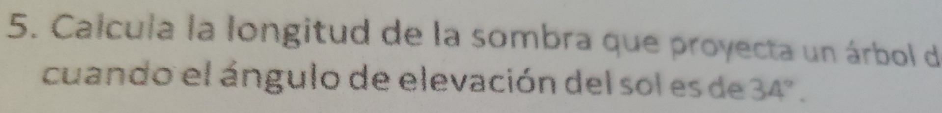 Calcula la longitud de la sombra que proyecta un árbol de 
cuando el ángulo de elevación del sol es de 34°.