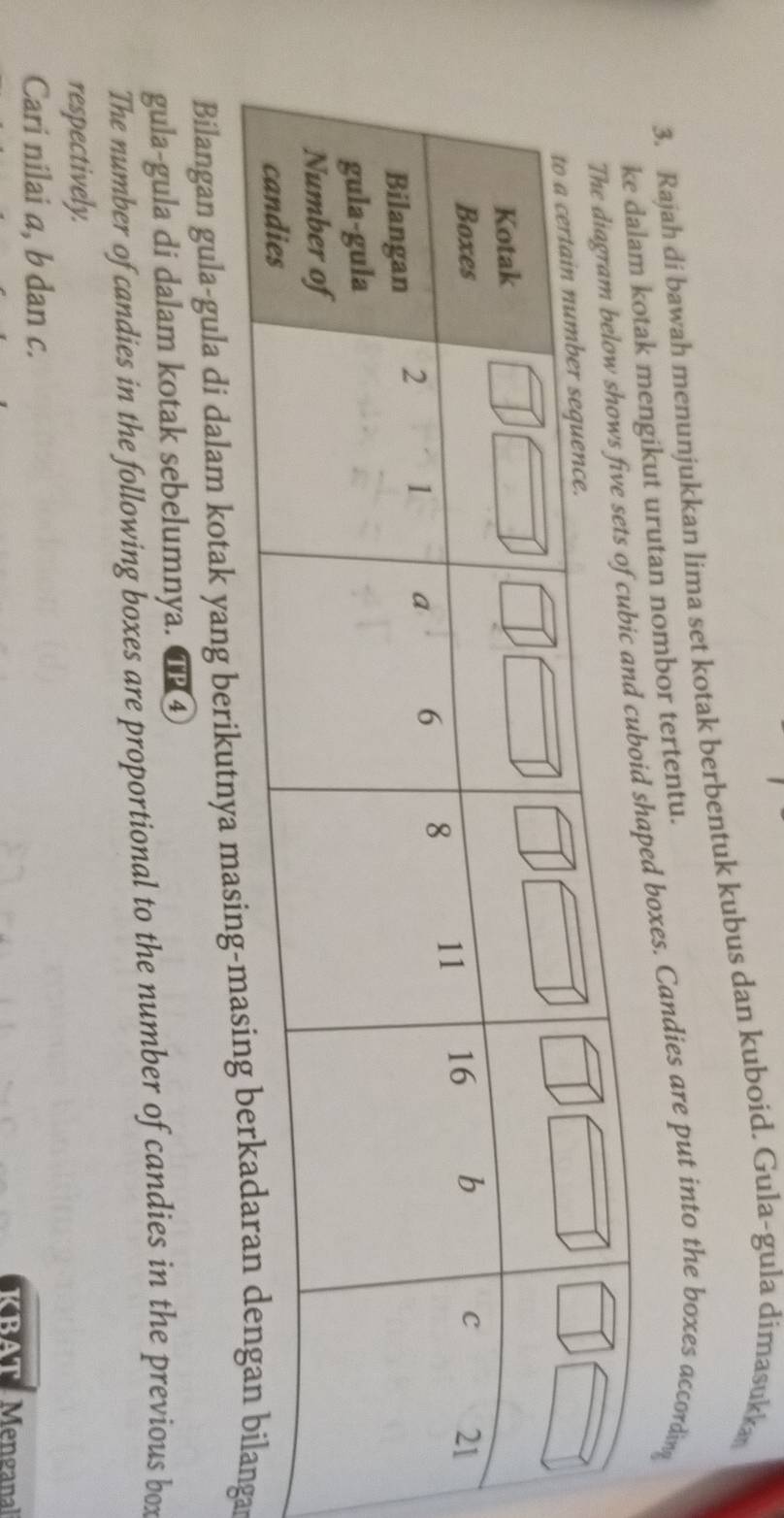 Rajah di bawah menunjukkan lima set kotak berbentuk kubus dan kuboid. Gula-gula dimasukka 
tan nombor tertentu. 
xes. Candies are put into the boxes according 
Bilangan gula-gula di dalam kotak yang berikutnar 
gula-gula di dalam kotak sebelumnya. TP4 
The number of candies in the following boxes are proportional to the number of candies in the previous box 
respectively. 
Cari nilai a, b dan c. 
KBAT Menganal