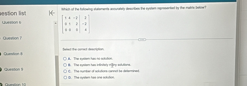 Which of the following statements accurately describes the system represented by the matrix below?
estion list
Question 6
-beginbmatrix 1&4&-2&|&2 0&1&2&|&-2 0&0&0&|&4endbmatrix
Question 7
Select the correct description.
Question 8
A. The system has no solution.
B. The system has infinitely mainy solutions.
Question 9 C. The number of solutions cannot be determined.
D. The system has one solution.
Question 10