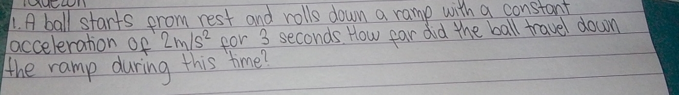 TUOLI 
1. A ball starts from rest and rolls down a ramp with a constant 
acceleration of 2m/s^2 for 3 seconds. How far did the ball travel down 
the ramp during this time?